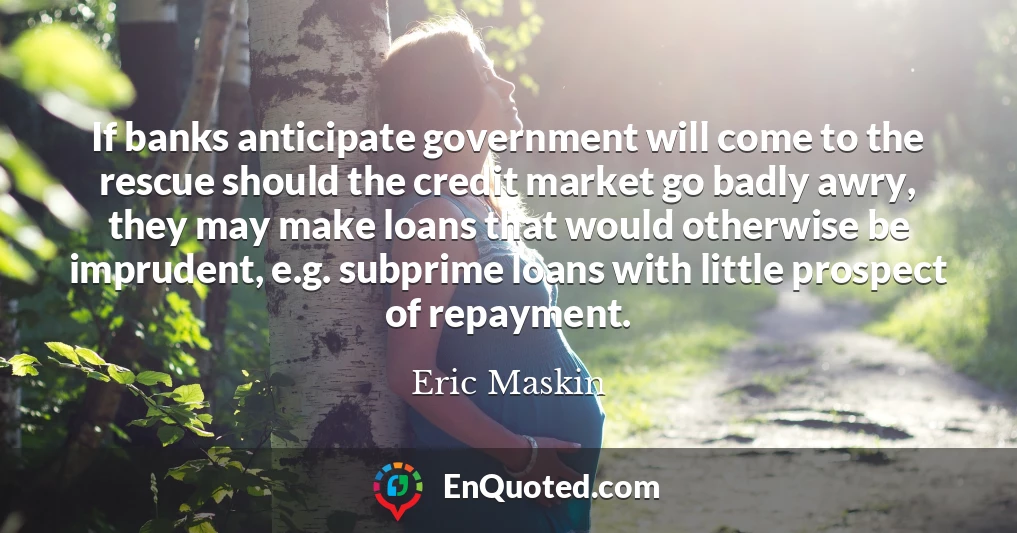 If banks anticipate government will come to the rescue should the credit market go badly awry, they may make loans that would otherwise be imprudent, e.g. subprime loans with little prospect of repayment.