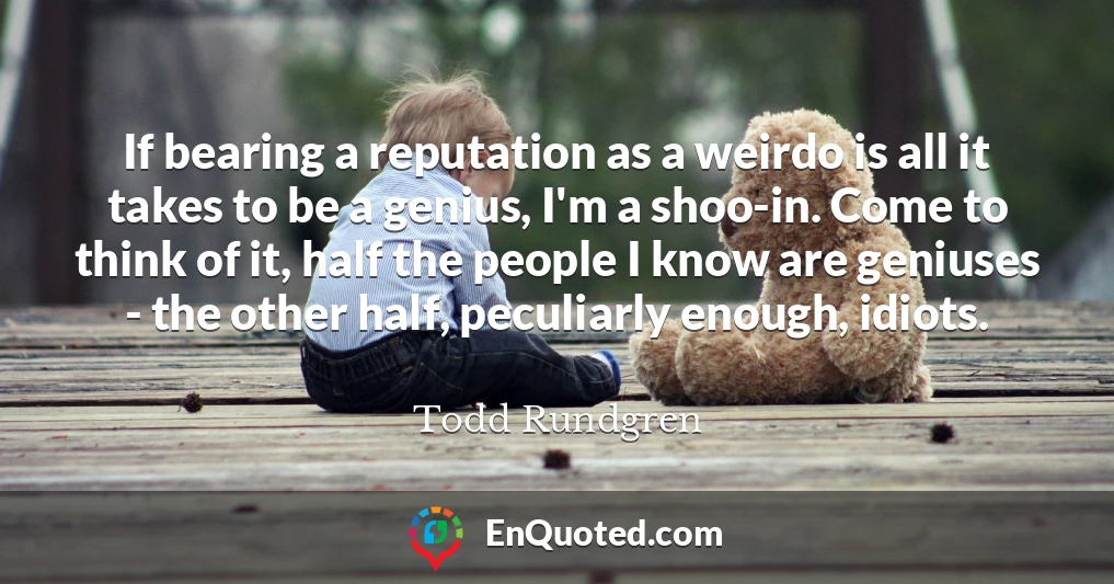 If bearing a reputation as a weirdo is all it takes to be a genius, I'm a shoo-in. Come to think of it, half the people I know are geniuses - the other half, peculiarly enough, idiots.