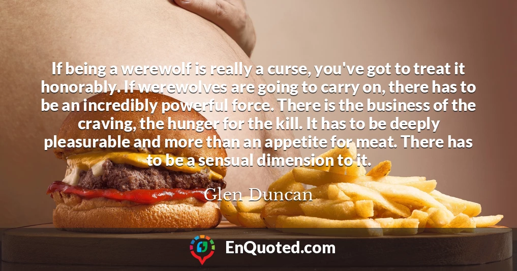 If being a werewolf is really a curse, you've got to treat it honorably. If werewolves are going to carry on, there has to be an incredibly powerful force. There is the business of the craving, the hunger for the kill. It has to be deeply pleasurable and more than an appetite for meat. There has to be a sensual dimension to it.