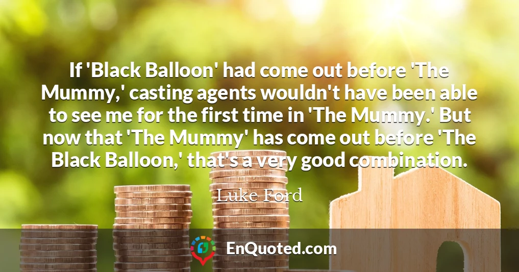 If 'Black Balloon' had come out before 'The Mummy,' casting agents wouldn't have been able to see me for the first time in 'The Mummy.' But now that 'The Mummy' has come out before 'The Black Balloon,' that's a very good combination.