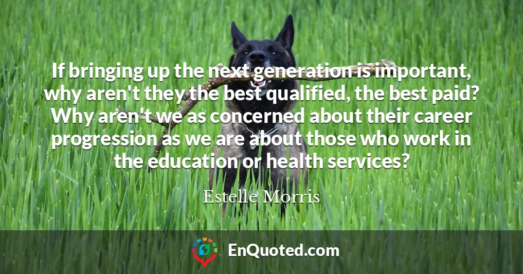 If bringing up the next generation is important, why aren't they the best qualified, the best paid? Why aren't we as concerned about their career progression as we are about those who work in the education or health services?