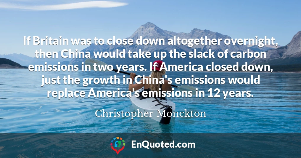 If Britain was to close down altogether overnight, then China would take up the slack of carbon emissions in two years. If America closed down, just the growth in China's emissions would replace America's emissions in 12 years.