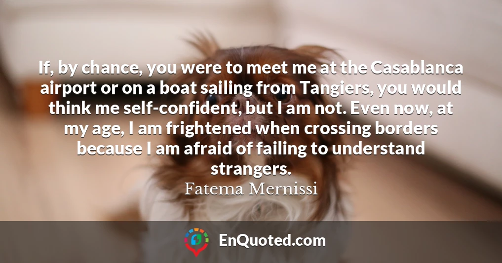 If, by chance, you were to meet me at the Casablanca airport or on a boat sailing from Tangiers, you would think me self-confident, but I am not. Even now, at my age, I am frightened when crossing borders because I am afraid of failing to understand strangers.