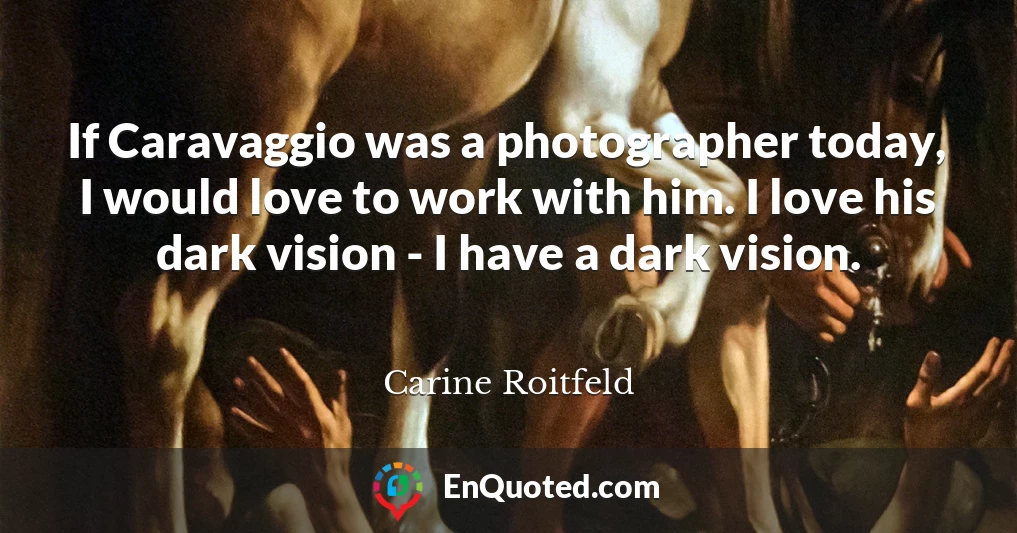 If Caravaggio was a photographer today, I would love to work with him. I love his dark vision - I have a dark vision.