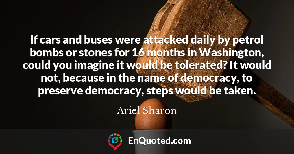 If cars and buses were attacked daily by petrol bombs or stones for 16 months in Washington, could you imagine it would be tolerated? It would not, because in the name of democracy, to preserve democracy, steps would be taken.