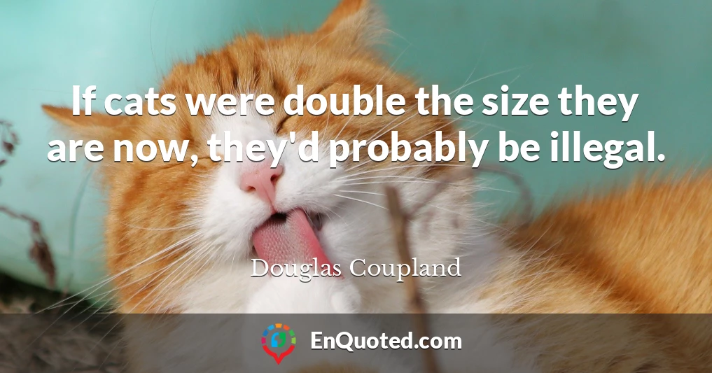 If cats were double the size they are now, they'd probably be illegal.