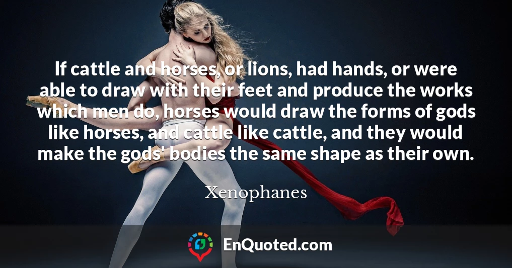 If cattle and horses, or lions, had hands, or were able to draw with their feet and produce the works which men do, horses would draw the forms of gods like horses, and cattle like cattle, and they would make the gods' bodies the same shape as their own.