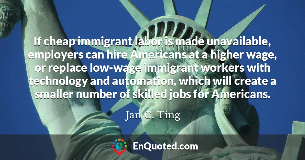 If cheap immigrant labor is made unavailable, employers can hire Americans at a higher wage, or replace low-wage immigrant workers with technology and automation, which will create a smaller number of skilled jobs for Americans.