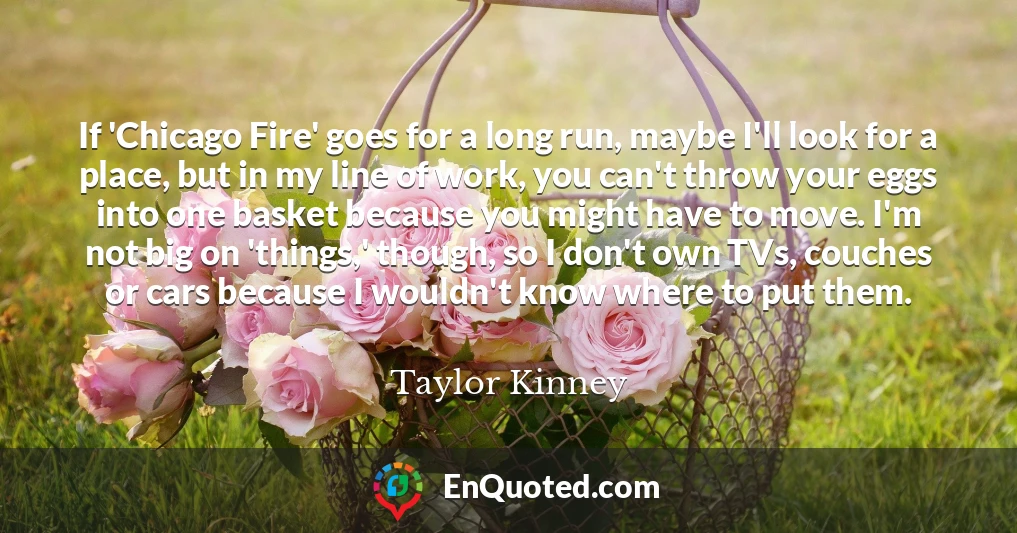 If 'Chicago Fire' goes for a long run, maybe I'll look for a place, but in my line of work, you can't throw your eggs into one basket because you might have to move. I'm not big on 'things,' though, so I don't own TVs, couches or cars because I wouldn't know where to put them.
