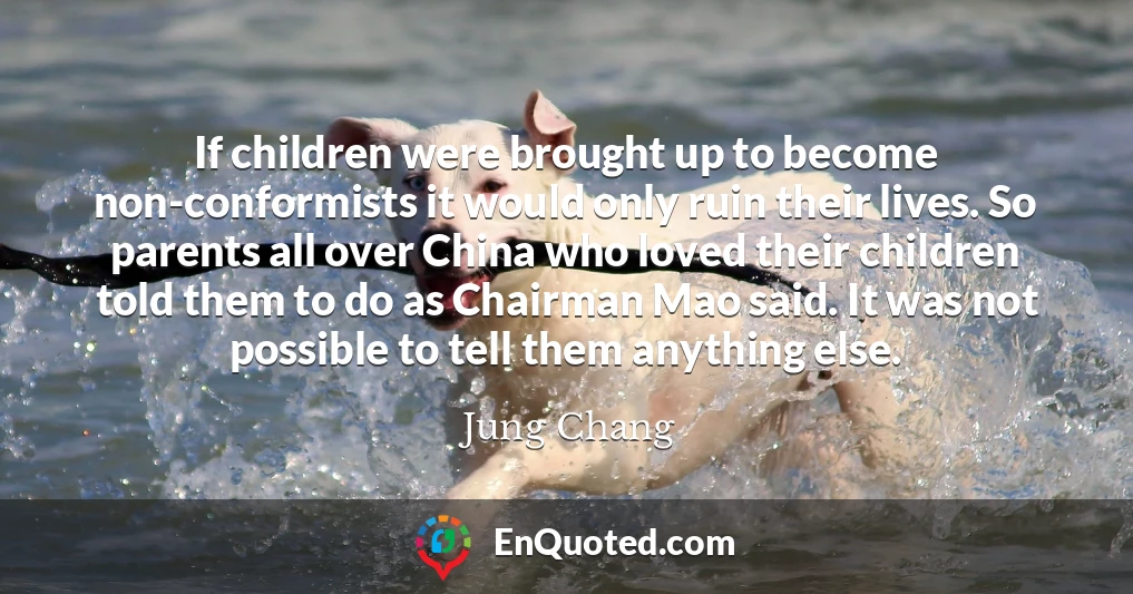 If children were brought up to become non-conformists it would only ruin their lives. So parents all over China who loved their children told them to do as Chairman Mao said. It was not possible to tell them anything else.