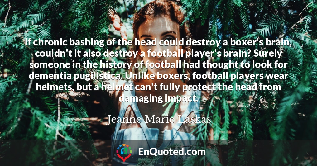 If chronic bashing of the head could destroy a boxer's brain, couldn't it also destroy a football player's brain? Surely someone in the history of football had thought to look for dementia pugilistica. Unlike boxers, football players wear helmets, but a helmet can't fully protect the head from damaging impact.