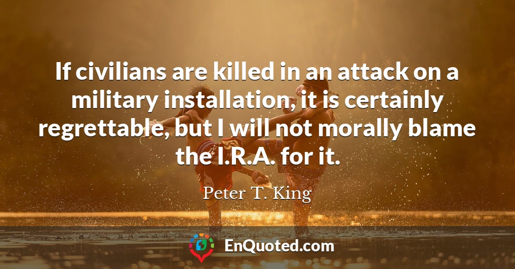 If civilians are killed in an attack on a military installation, it is certainly regrettable, but I will not morally blame the I.R.A. for it.