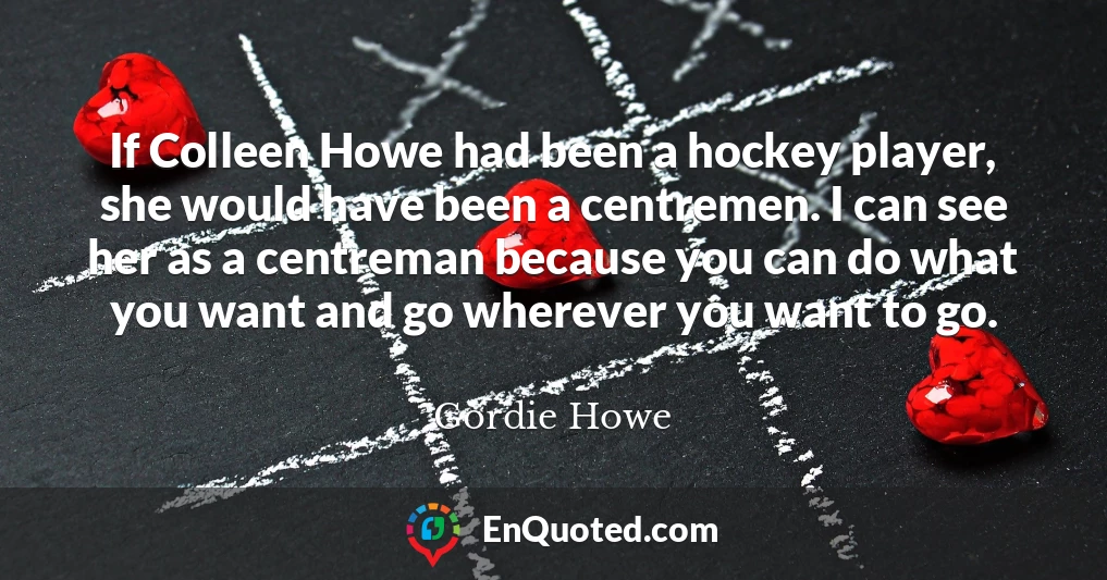 If Colleen Howe had been a hockey player, she would have been a centremen. I can see her as a centreman because you can do what you want and go wherever you want to go.