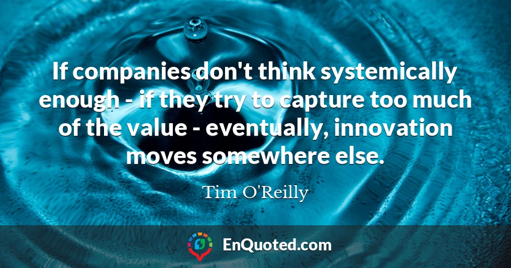 If companies don't think systemically enough - if they try to capture too much of the value - eventually, innovation moves somewhere else.