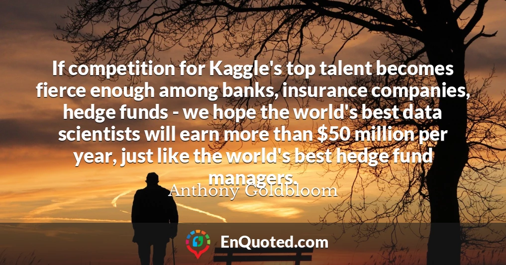 If competition for Kaggle's top talent becomes fierce enough among banks, insurance companies, hedge funds - we hope the world's best data scientists will earn more than $50 million per year, just like the world's best hedge fund managers.