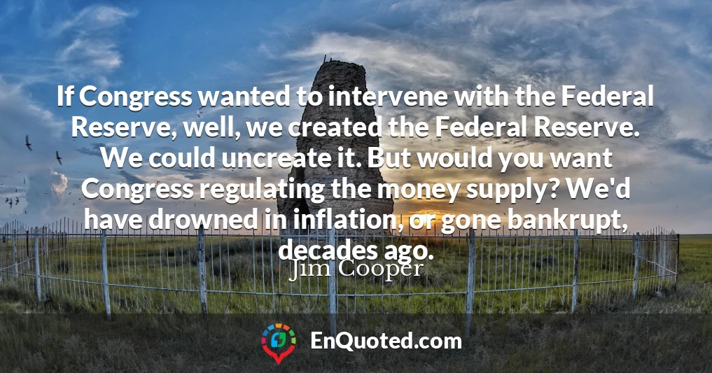 If Congress wanted to intervene with the Federal Reserve, well, we created the Federal Reserve. We could uncreate it. But would you want Congress regulating the money supply? We'd have drowned in inflation, or gone bankrupt, decades ago.