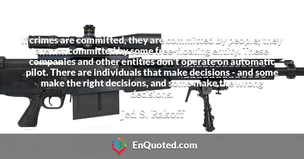 If crimes are committed, they are committed by people; they are not committed by some free-floating entity. These companies and other entities don't operate on automatic pilot. There are individuals that make decisions - and some make the right decisions, and some make the wrong decisions.
