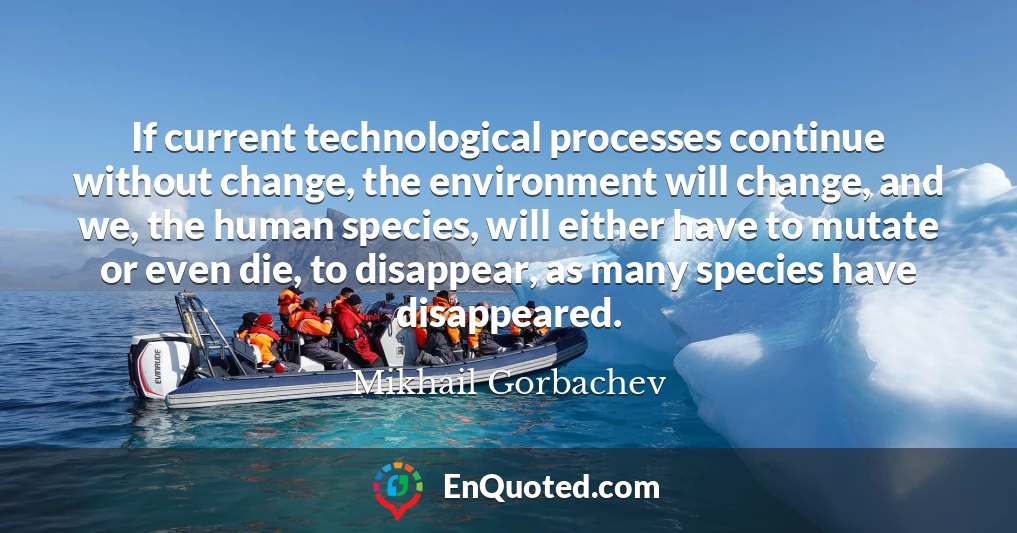If current technological processes continue without change, the environment will change, and we, the human species, will either have to mutate or even die, to disappear, as many species have disappeared.