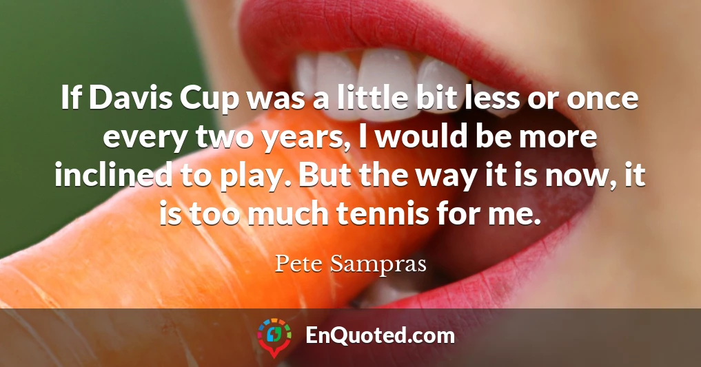 If Davis Cup was a little bit less or once every two years, I would be more inclined to play. But the way it is now, it is too much tennis for me.