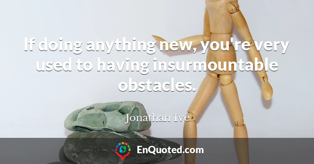 If doing anything new, you're very used to having insurmountable obstacles.