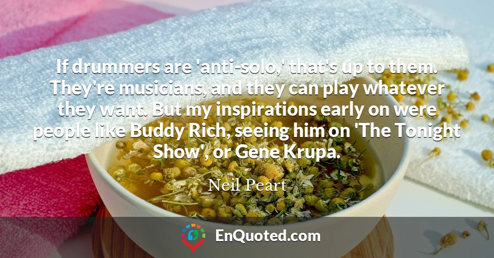 If drummers are 'anti-solo,' that's up to them. They're musicians, and they can play whatever they want. But my inspirations early on were people like Buddy Rich, seeing him on 'The Tonight Show', or Gene Krupa.