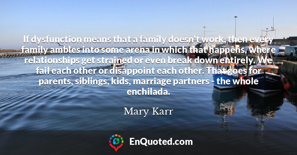 If dysfunction means that a family doesn't work, then every family ambles into some arena in which that happens, where relationships get strained or even break down entirely. We fail each other or disappoint each other. That goes for parents, siblings, kids, marriage partners - the whole enchilada.