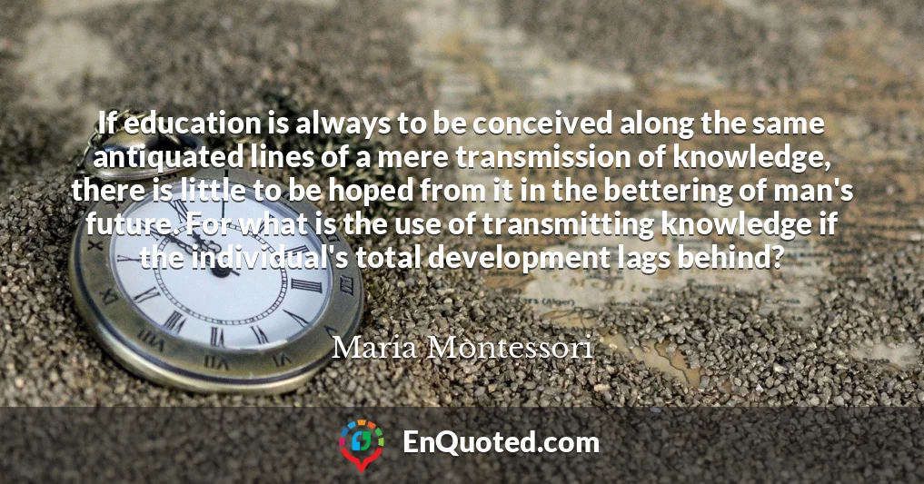 If education is always to be conceived along the same antiquated lines of a mere transmission of knowledge, there is little to be hoped from it in the bettering of man's future. For what is the use of transmitting knowledge if the individual's total development lags behind?
