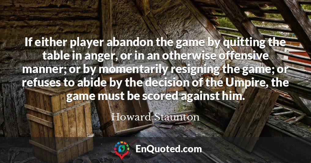 If either player abandon the game by quitting the table in anger, or in an otherwise offensive manner; or by momentarily resigning the game; or refuses to abide by the decision of the Umpire, the game must be scored against him.