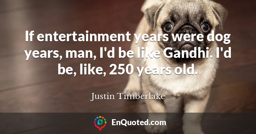 If entertainment years were dog years, man, I'd be like Gandhi. I'd be, like, 250 years old.