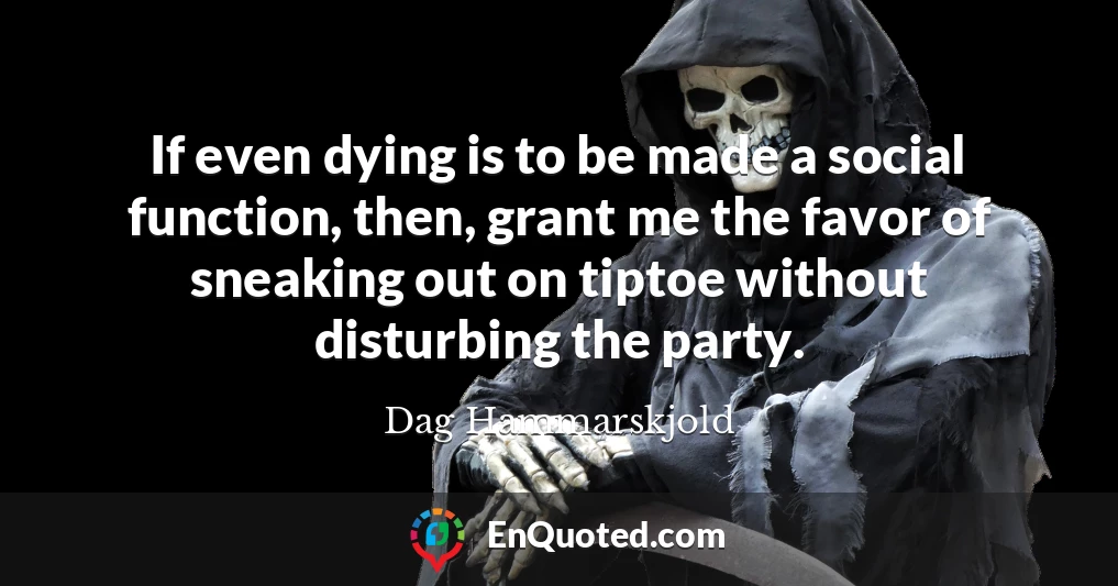If even dying is to be made a social function, then, grant me the favor of sneaking out on tiptoe without disturbing the party.