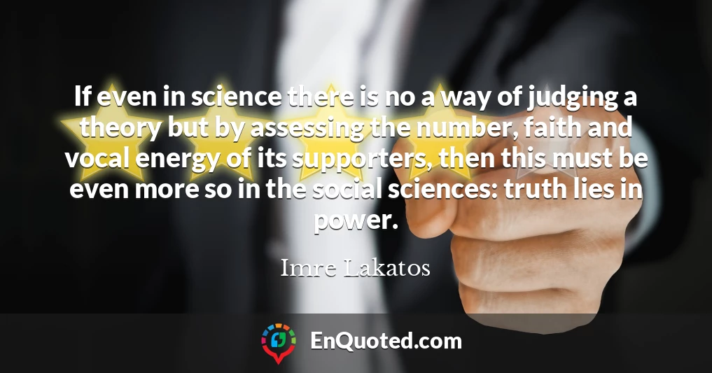 If even in science there is no a way of judging a theory but by assessing the number, faith and vocal energy of its supporters, then this must be even more so in the social sciences: truth lies in power.