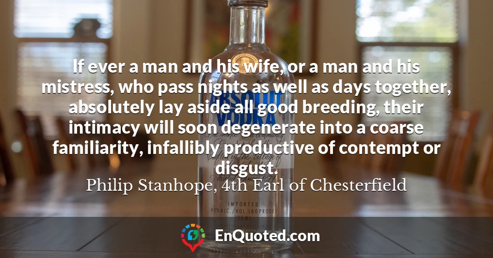 If ever a man and his wife, or a man and his mistress, who pass nights as well as days together, absolutely lay aside all good breeding, their intimacy will soon degenerate into a coarse familiarity, infallibly productive of contempt or disgust.