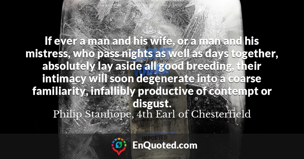 If ever a man and his wife, or a man and his mistress, who pass nights as well as days together, absolutely lay aside all good breeding, their intimacy will soon degenerate into a coarse familiarity, infallibly productive of contempt or disgust.