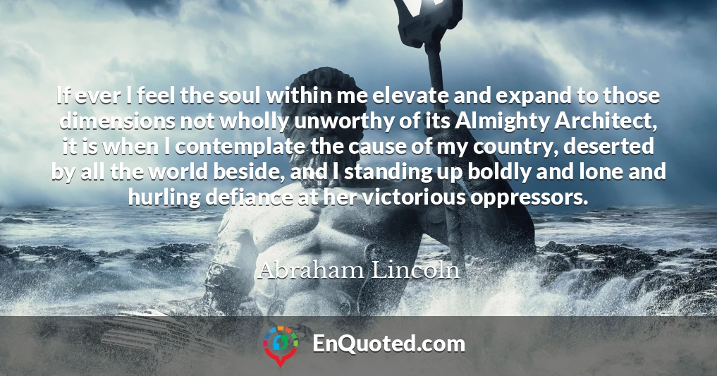 If ever I feel the soul within me elevate and expand to those dimensions not wholly unworthy of its Almighty Architect, it is when I contemplate the cause of my country, deserted by all the world beside, and I standing up boldly and lone and hurling defiance at her victorious oppressors.