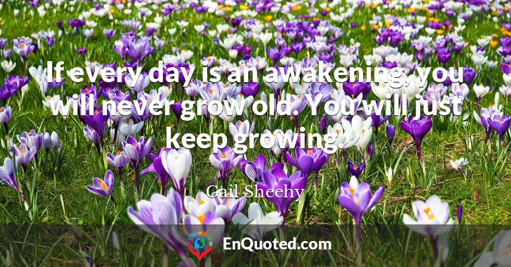 If every day is an awakening, you will never grow old. You will just keep growing.