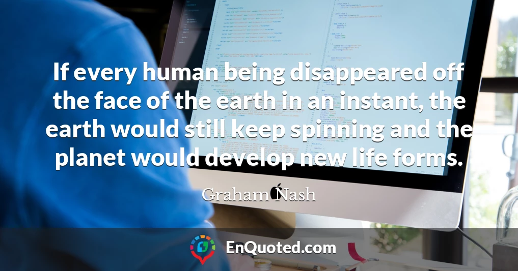 If every human being disappeared off the face of the earth in an instant, the earth would still keep spinning and the planet would develop new life forms.