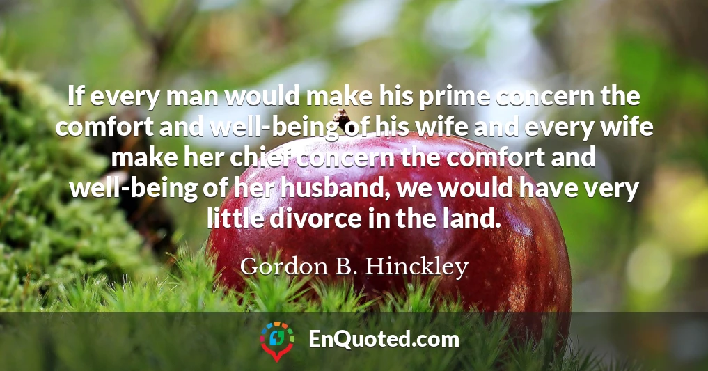 If every man would make his prime concern the comfort and well-being of his wife and every wife make her chief concern the comfort and well-being of her husband, we would have very little divorce in the land.
