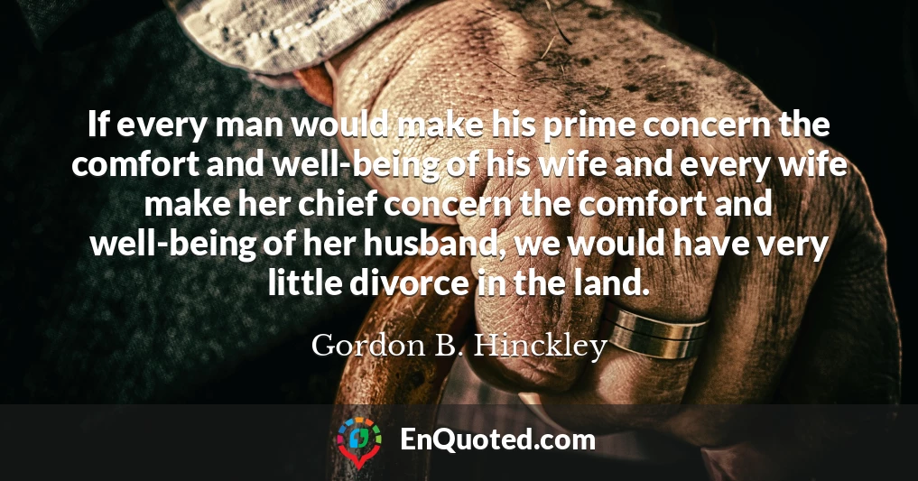 If every man would make his prime concern the comfort and well-being of his wife and every wife make her chief concern the comfort and well-being of her husband, we would have very little divorce in the land.