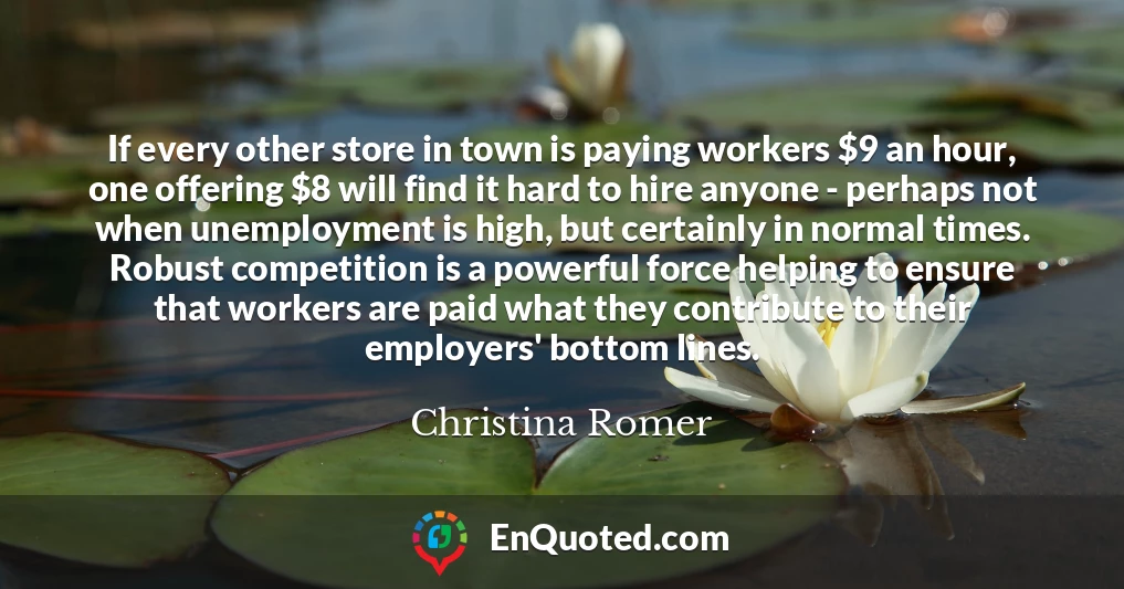 If every other store in town is paying workers $9 an hour, one offering $8 will find it hard to hire anyone - perhaps not when unemployment is high, but certainly in normal times. Robust competition is a powerful force helping to ensure that workers are paid what they contribute to their employers' bottom lines.