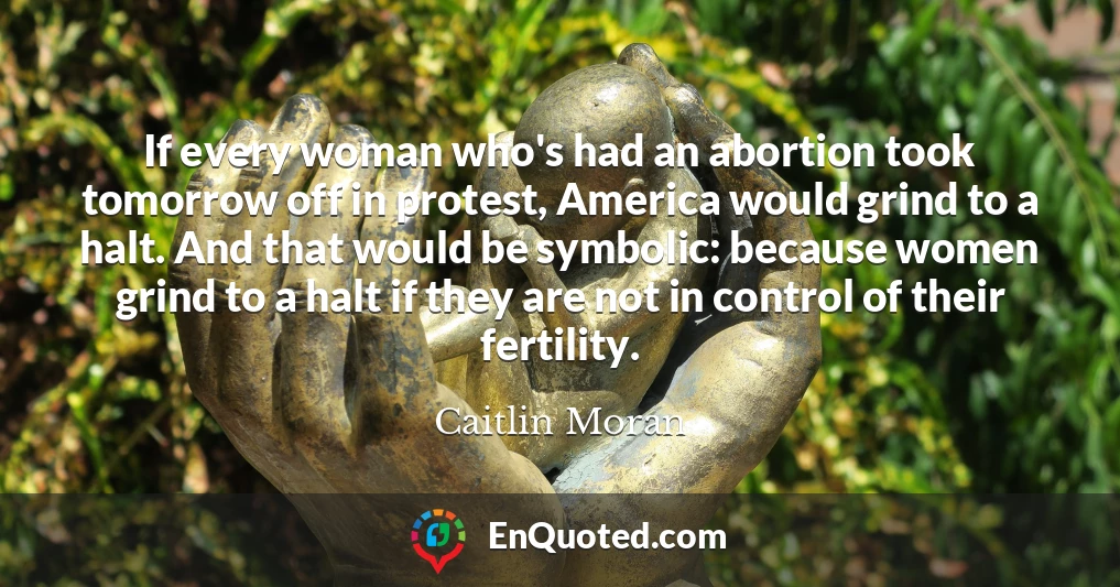 If every woman who's had an abortion took tomorrow off in protest, America would grind to a halt. And that would be symbolic: because women grind to a halt if they are not in control of their fertility.