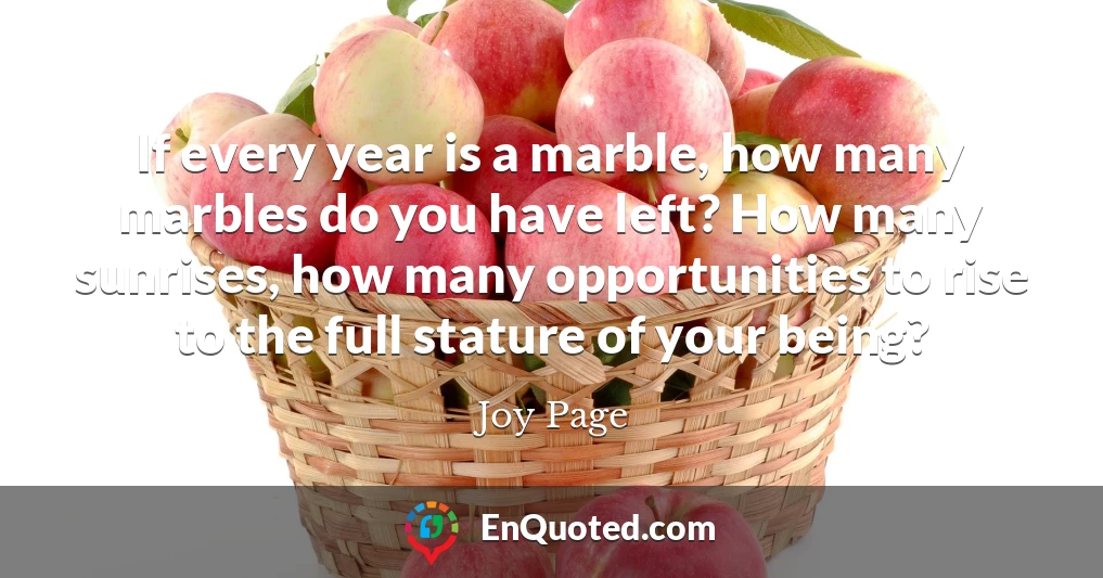 If every year is a marble, how many marbles do you have left? How many sunrises, how many opportunities to rise to the full stature of your being?
