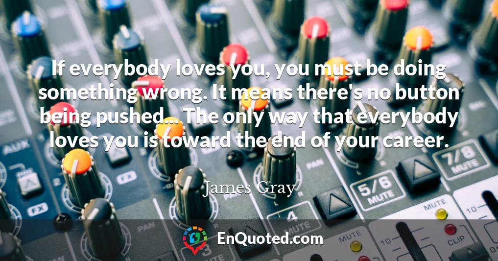 If everybody loves you, you must be doing something wrong. It means there's no button being pushed... The only way that everybody loves you is toward the end of your career.