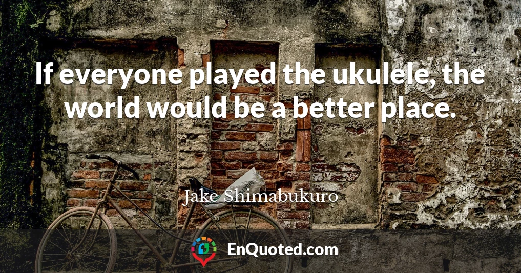 If everyone played the ukulele, the world would be a better place.