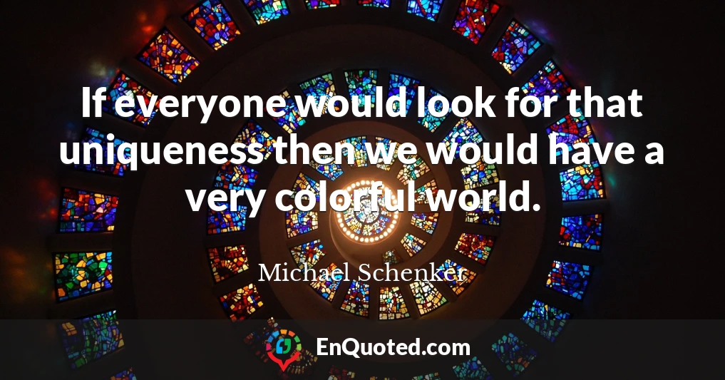 If everyone would look for that uniqueness then we would have a very colorful world.