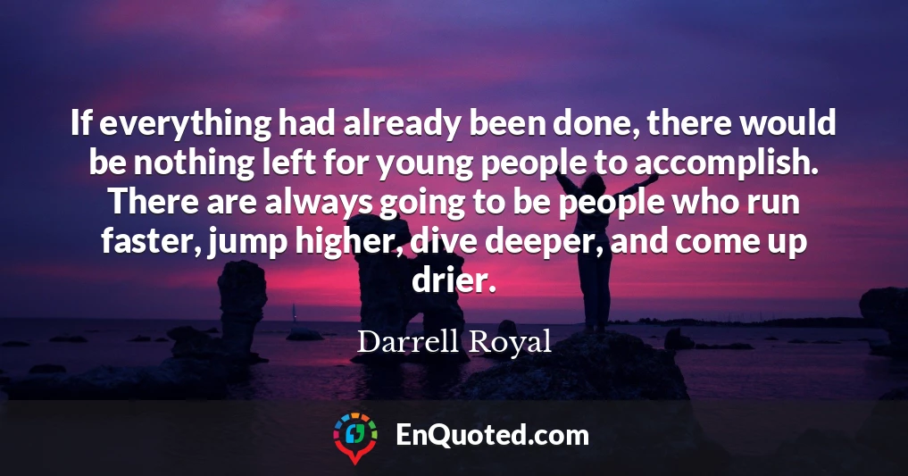 If everything had already been done, there would be nothing left for young people to accomplish. There are always going to be people who run faster, jump higher, dive deeper, and come up drier.