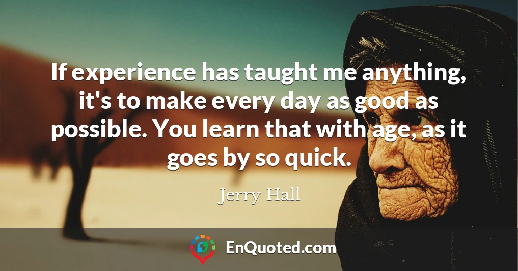 If experience has taught me anything, it's to make every day as good as possible. You learn that with age, as it goes by so quick.