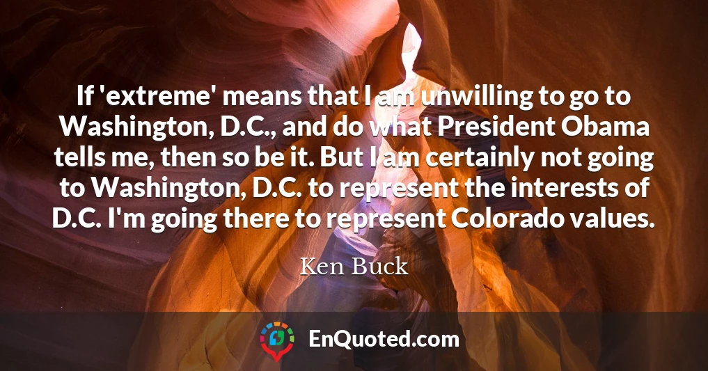 If 'extreme' means that I am unwilling to go to Washington, D.C., and do what President Obama tells me, then so be it. But I am certainly not going to Washington, D.C. to represent the interests of D.C. I'm going there to represent Colorado values.