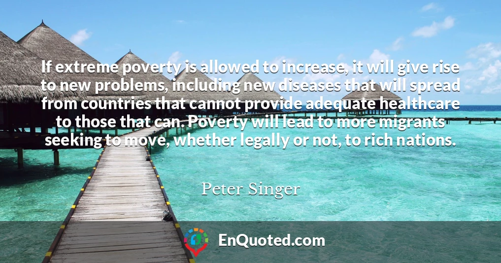 If extreme poverty is allowed to increase, it will give rise to new problems, including new diseases that will spread from countries that cannot provide adequate healthcare to those that can. Poverty will lead to more migrants seeking to move, whether legally or not, to rich nations.