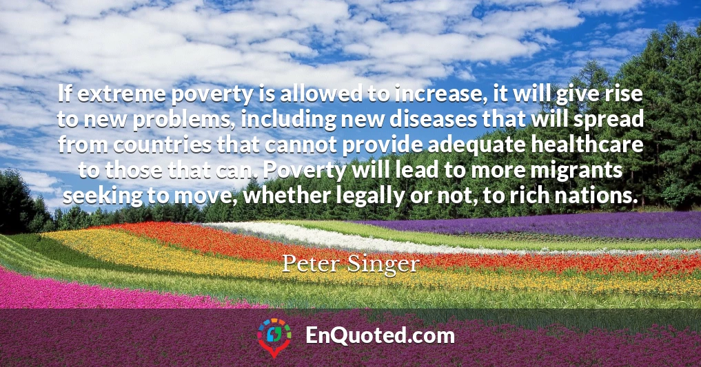 If extreme poverty is allowed to increase, it will give rise to new problems, including new diseases that will spread from countries that cannot provide adequate healthcare to those that can. Poverty will lead to more migrants seeking to move, whether legally or not, to rich nations.