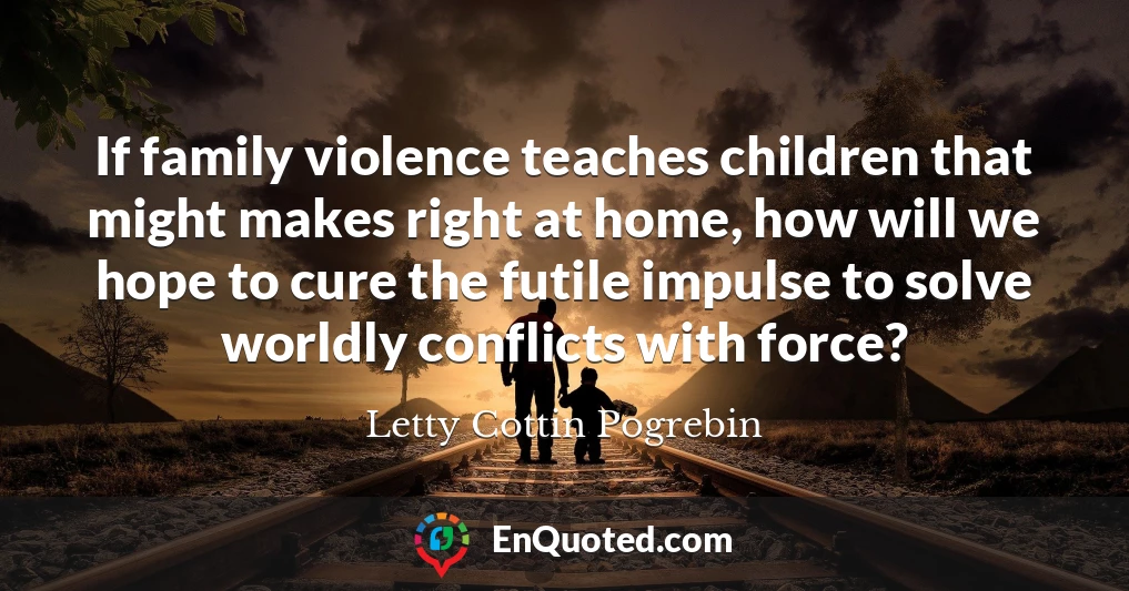 If family violence teaches children that might makes right at home, how will we hope to cure the futile impulse to solve worldly conflicts with force?